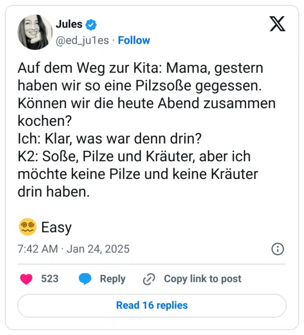 Auf dem Weg zur Kita: Mama, gestern haben wir so eine Pilzsoße gegessen. Können wir die heute Abend zusammen kochen?
Ich: Klar, was war denn drin?
K2: Soße, Pilze und Kräuter, aber ich möchte keine Pilze und keine Kräuter drin haben. 

😵‍💫 Easy