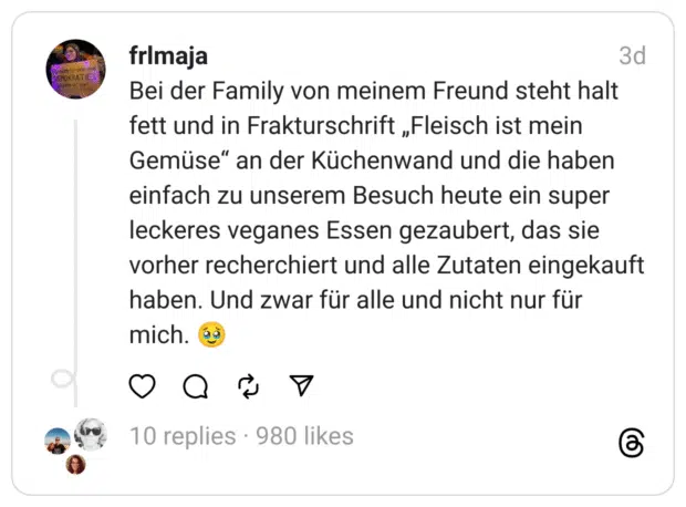 Bei der Family von meinem Freund steht halt fett und in Frakturschrift „Fleisch ist mein Gemüse“ an der Küchenwand und die haben einfach zu unserem Besuch heute ein super leckeres veganes Essen gezaubert, das sie vorher recherchiert und alle Zutaten eingekauft haben. Und zwar für alle und nicht nur für mich. 🥹
Vegan Threads