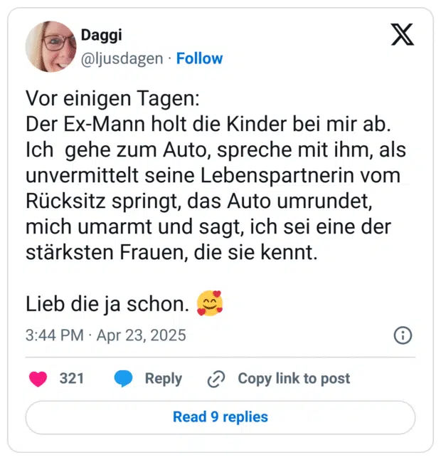 Vor einigen Tagen:
Der Ex-Mann holt die Kinder bei mir ab. Ich  gehe zum Auto, spreche mit ihm, als unvermittelt seine Lebenspartnerin vom Rücksitz springt, das Auto umrundet, mich umarmt und sagt, ich sei eine der stärksten Frauen, die sie kennt.

Lieb die ja schon. 🥰