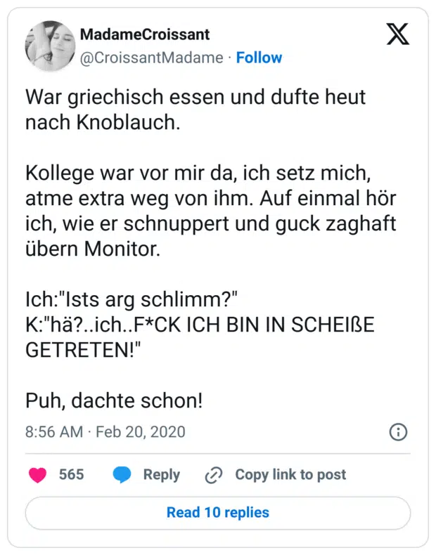War griechisch essen und dufte heut nach Knoblauch.
 
Kollege war vor mir da, ich setz mich, atme extra weg von ihm. Auf einmal hör ich, wie er schnuppert und guck zaghaft übern Monitor.

Ich:"Ists arg schlimm?"
K:"hä?..ich..F*CK ICH BIN IN SCHEIßE GETRETEN!"

Puh, dachte schon!