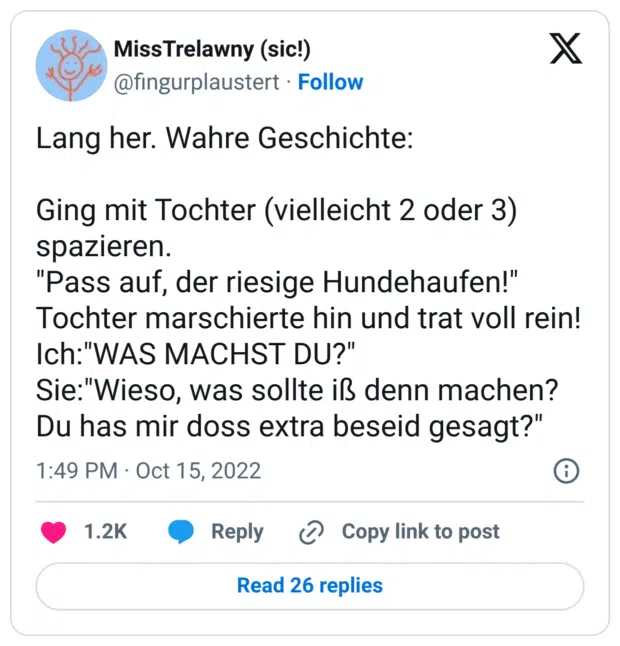 Lang her. Wahre Geschichte:

Ging mit Tochter (vielleicht 2 oder 3) spazieren. 
"Pass auf, der riesige Hundehaufen!"
Tochter marschierte hin und trat voll rein!
Ich:"WAS MACHST DU?"
Sie:"Wieso, was sollte iß denn machen? Du has mir doss extra beseid gesagt?"