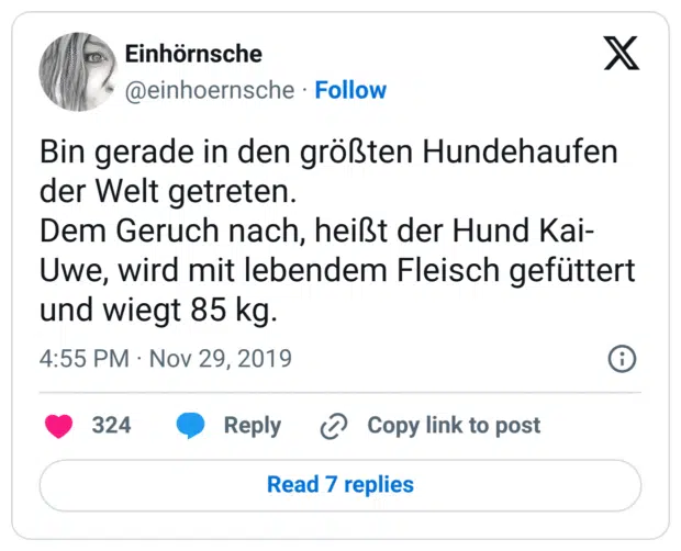 Bin gerade in den größten Hundehaufen der Welt getreten.
Dem Geruch nach, heißt der Hund Kai-Uwe, wird mit lebendem Fleisch gefüttert und wiegt 85 kg.