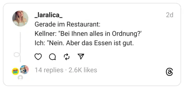 Gerade im Restaurant:
Kellner: "Bei Ihnen alles in Ordnung?'
Ich: "Nein. Aber das Essen ist gut.