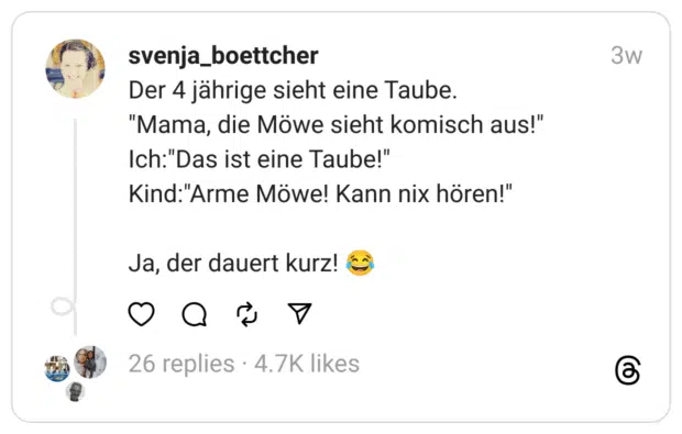 Der 4 jährige sieht eine Taube.
"Mama, die Möwe sieht komisch aus!"
Ich:"Das ist eine Taube!"
Kind:"Arme Möwe! Kann nix hören!"
Ja, der dauert kurz! 😂