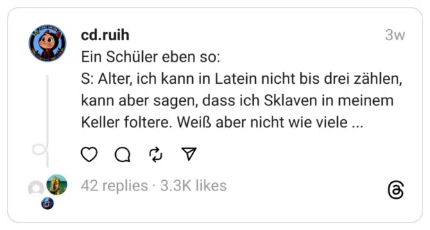 Ein Schüler eben so:
S: Alter, ich kann in Latein nicht bis drei zählen, kann aber sagen, dass ich Sklaven in meinem Keller foltere. Weiß aber nicht wie viele ...