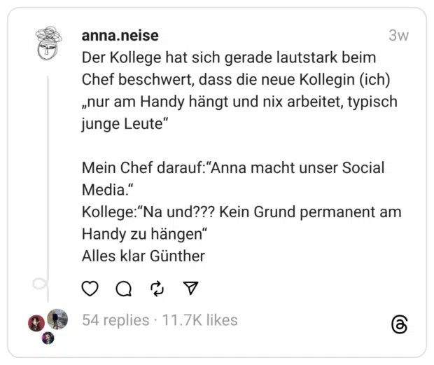 Der Kollege hat sich gerade lautstark beim Chef beschwert, dass die neue Kollegin (ich) „nur am Handy hängt und nix arbeitet, typisch junge Leute“
Mein Chef darauf:“Anna macht unser Social Media.“
Kollege:“Na und??? Kein Grund permanent am Handy zu hängen“
Alles klar Günther