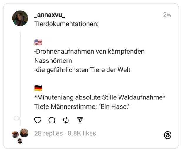 Tierdokumentationen:
🇺🇸
-Drohnenaufnahmen von kämpfenden Nasshörnern
-die gefährlichsten Tiere der Welt
🇩🇪
*Minutenlang absolute Stille Waldaufnahme*
Tiefe Männerstimme: "Ein Hase."