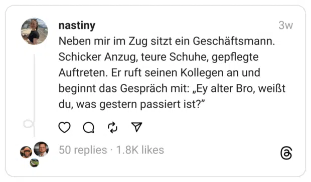 Neben mir im Zug sitzt ein Geschäftsmann. Schicker Anzug, teure Schuhe, gepflegte Auftreten. Er ruft seinen Kollegen an und beginnt das Gespräch mit: „Ey alter Bro, weißt du, was gestern passiert ist?”