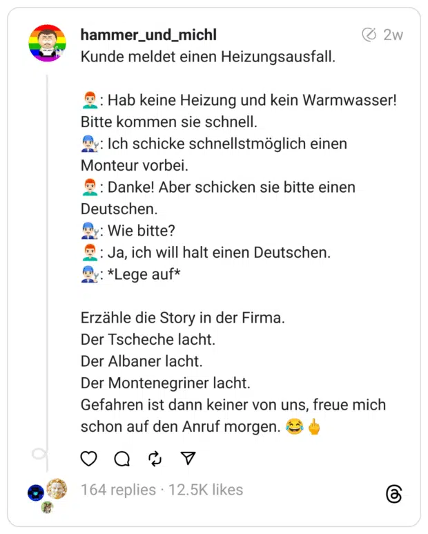 Kunde meldet einen Heizungsausfall.
👨🏻‍🦰: Hab keine Heizung und kein Warmwasser! Bitte kommen sie schnell.
👨🏻‍🔧: Ich schicke schnellstmöglich einen Monteur vorbei.
👨🏻‍🦰: Danke! Aber schicken sie bitte einen Deutschen.
👨🏻‍🔧: Wie bitte?
👨🏻‍🦰: Ja, ich will halt einen Deutschen.
👨🏻‍🔧: *Lege auf*
Erzähle die Story in der Firma.
Der Tscheche lacht.
Der Albaner lacht.
Der Montenegriner lacht.
Gefahren ist dann keiner von uns, freue mich schon auf den Anruf morgen. 😂🖕