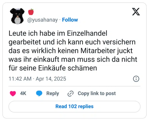 Leute ich habe im Einzelhandel gearbeitet und ich kann euch versichern das es wirklich keinen Mitarbeiter juckt was ihr einkauft man muss sich da nicht für seine Einkäufe schämen