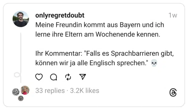Meine Freundin kommt aus Bayern und ich lerne ihre Eltern am Wochenende kennen.
Ihr Kommentar: "Falls es Sprachbarrieren gibt, können wir ja alle Englisch sprechen." 💀