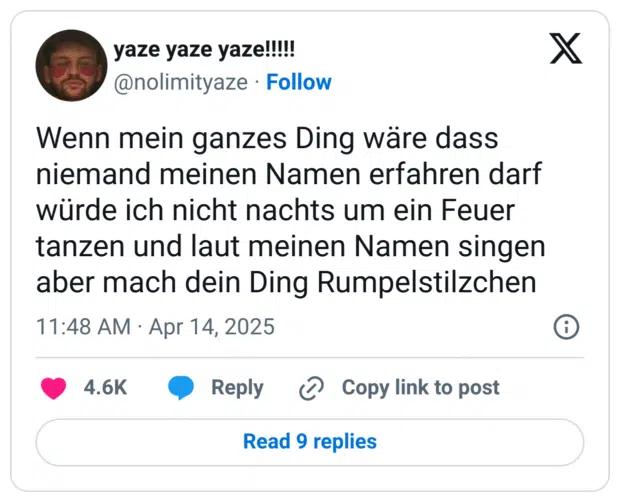 Wenn mein ganzes Ding wäre dass niemand meinen Namen erfahren darf würde ich nicht nachts um ein Feuer tanzen und laut meinen Namen singen aber mach dein Ding Rumpelstilzchen