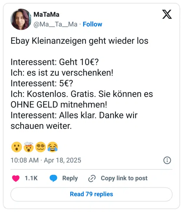 Ebay Kleinanzeigen geht wieder los

Interessent: Geht 10€?
Ich: es ist zu verschenken!
Interessent: 5€?
Ich: Kostenlos. Gratis. Sie können es OHNE GELD mitnehmen!
Interessent: Alles klar. Danke wir schauen weiter.

😮🤯😵‍💫😂
