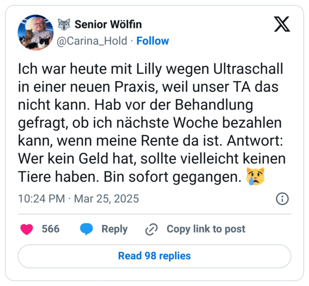 Ich war heute mit Lilly wegen Ultraschall in einer neuen Praxis, weil unser TA das nicht kann. Hab vor der Behandlung gefragt, ob ich nächste Woche bezahlen kann, wenn meine Rente da ist. Antwort: Wer kein Geld hat, sollte vielleicht keinen Tiere haben. Bin sofort gegangen. 😿
