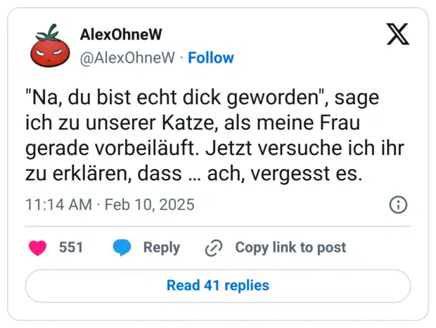 "Na, du bist echt dick geworden", sage ich zu unserer Katze, als meine Frau gerade vorbeiläuft. Jetzt versuche ich ihr zu erklären, dass … ach, vergesst es.

