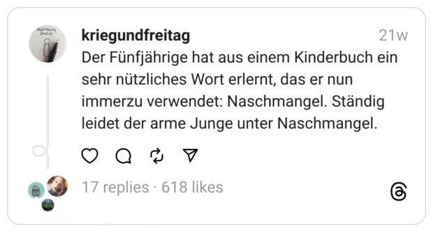 Der Fünfjährige hat aus einem Kinderbuch ein sehr nützliches Wort erlernt, das er nun immerzu verwendet: Naschmangel. Ständig leidet der arme Junge unter Naschmangel.

