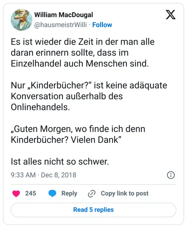 Es ist wieder die Zeit in der man alle daran erinnern sollte, dass im Einzelhandel auch Menschen sind. 

Nur „Kinderbücher?“ ist keine adäquate Konversation außerhalb des Onlinehandels.

„Guten Morgen, wo finde ich denn Kinderbücher? Vielen Dank“

Ist alles nicht so schwer.