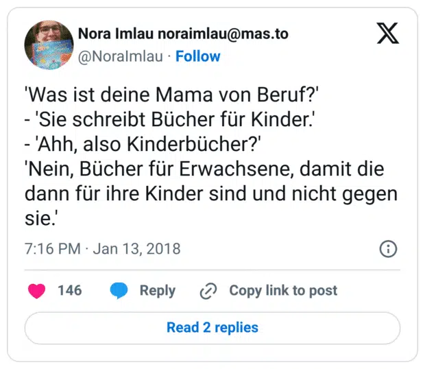 'Was ist deine Mama von Beruf?' 
- 'Sie schreibt Bücher für Kinder.'
- 'Ahh, also Kinderbücher?' 
'Nein, Bücher für Erwachsene, damit die dann für ihre Kinder sind und nicht gegen sie.'