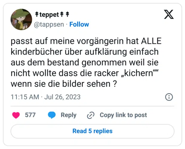 passt auf meine vorgängerin hat ALLE kinderbücher über aufklärung einfach aus dem bestand genommen weil sie nicht wollte dass die racker „kichern““ wenn sie die bilder sehen ?
