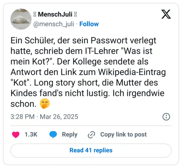 Ein Schüler, der sein Passwort verlegt hatte, schrieb dem IT-Lehrer "Was ist mein Kot?". Der Kollege sendete als Antwort den Link zum Wikipedia-Eintrag "Kot". Long story short, die Mutter des Kindes fand's nicht lustig. Ich irgendwie schon. 🤭
