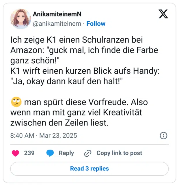 Ich zeige K1 einen Schulranzen bei Amazon: "guck mal, ich finde die Farbe ganz schön!"
K1 wirft einen kurzen Blick aufs Handy:
"Ja, okay dann kauf den halt!"

🙄 man spürt diese Vorfreude. Also wenn man mit ganz viel Kreativität zwischen den Zeilen liest.