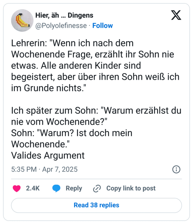 Lehrerin: "Wenn ich nach dem Wochenende Frage, erzählt ihr Sohn nie etwas. Alle anderen Kinder sind begeistert, aber über ihren Sohn weiß ich im Grunde nichts."

Ich später zum Sohn: "Warum erzählst du nie vom Wochenende?"
Sohn: "Warum? Ist doch mein Wochenende."
Valides Argument