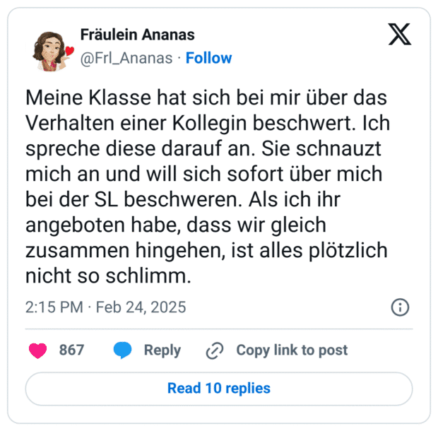 Meine Klasse hat sich bei mir über das Verhalten einer Kollegin beschwert. Ich spreche diese darauf an. Sie schnauzt mich an und will sich sofort über mich bei der SL beschweren. Als ich ihr angeboten habe, dass wir gleich zusammen hingehen, ist alles plötzlich nicht so schlimm.
