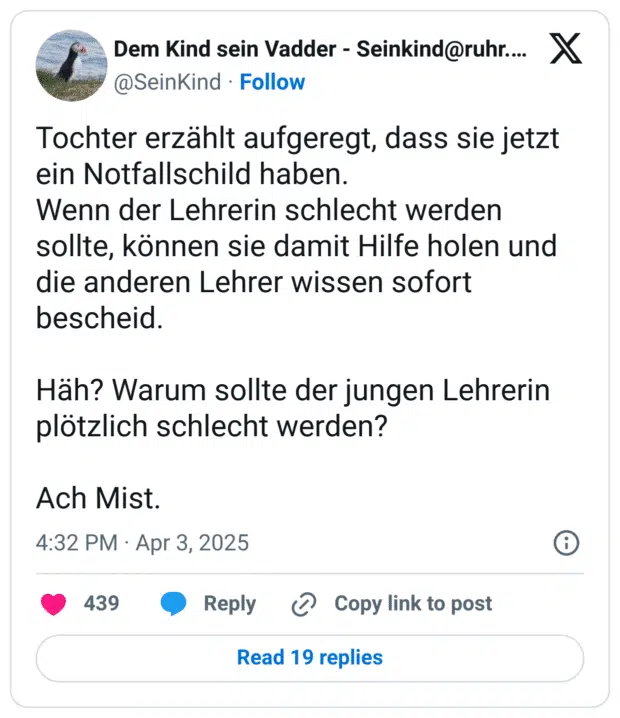 Tochter erzählt aufgeregt, dass sie jetzt ein Notfallschild haben.
Wenn der Lehrerin schlecht werden sollte, können sie damit Hilfe holen und die anderen Lehrer wissen sofort bescheid.

Häh? Warum sollte der jungen Lehrerin plötzlich schlecht werden?

Ach Mist.
6:32 nachm. · 3. Apr. 