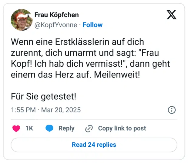 Wenn eine Erstklässlerin auf dich zurennt, dich umarmt und sagt: "Frau Kopf! Ich hab dich vermisst!", dann geht einem das Herz auf. Meilenweit!

Für Sie getestet!