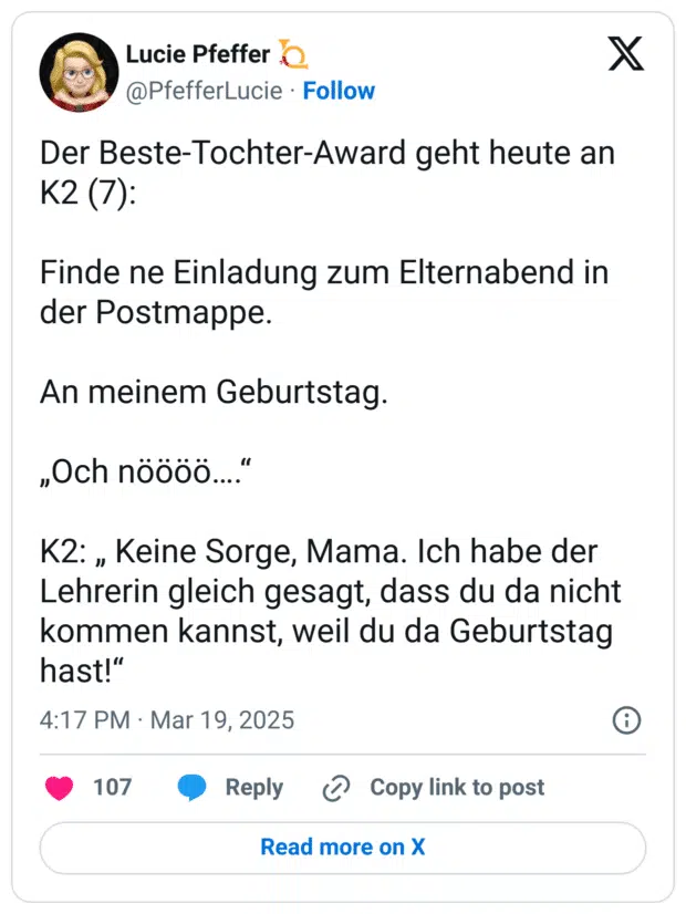 Der Beste-Tochter-Award geht heute an K2 (7):

Finde ne Einladung zum Elternabend in der Postmappe.

An meinem Geburtstag.

„Och nöööö….“

K2: „ Keine Sorge, Mama. Ich habe der Lehrerin gleich gesagt, dass du da nicht kommen kannst, weil du da Geburtstag hast!“