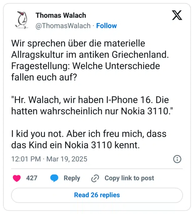 Wir sprechen über die materielle Allragskultur im antiken Griechenland. Fragestellung: Welche Unterschiede fallen euch auf?

"Hr. Walach, wir haben I-Phone 16. Die hatten wahrscheinlich nur Nokia 3110."

I kid you not. Aber ich freu mich, dass das Kind ein Nokia 3110 kennt.