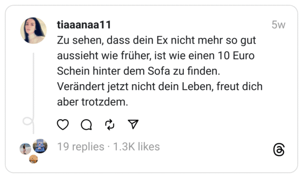 Zu sehen, dass dein Ex nicht mehr so gut aussieht wie früher, ist wie einen 10 Euro Schein hinter dem Sofa zu finden.
Verändert jetzt nicht dein Leben, freut dich aber trotzdem.
