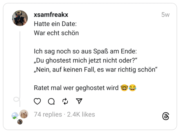 Hatte ein Date:
War echt schön
Ich sag noch so aus Spaß am Ende:
„Du ghostest mich jetzt nicht oder?“
„Nein, auf keinen Fall, es war richtig schön“
Ratet mal wer geghostet wird 🤓😂