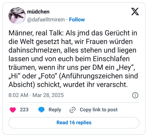 Männer, real Talk: Als jmd das Gerücht in die Welt gesetzt hat, wir Frauen würden dahinschmelzen, alles stehen und liegen lassen und von euch beim Einschlafen träumen, wenn ihr uns per DM ein „Hey“, „Hi“ oder „Foto“ (Anführungszeichen sind Absicht) schickt, wurdet ihr verarscht.
