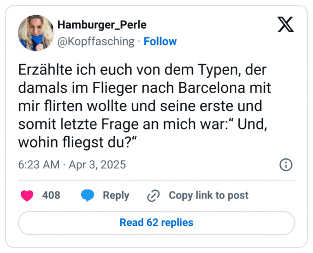 Erzählte ich euch von dem Typen, der damals im Flieger nach Barcelona mit mir flirten wollte und seine erste und somit letzte Frage an mich war:“ Und, wohin fliegst du?“
