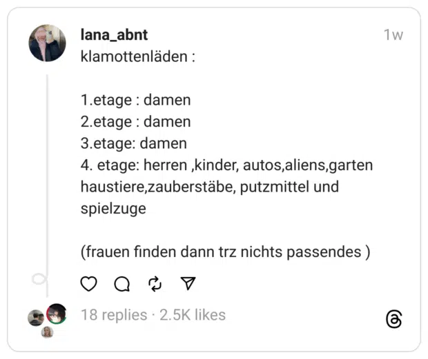 klamottenläden :
1.etage : damen
2.etage : damen
3.etage: damen
4. etage: herren ,kinder, autos,aliens,garten haustiere,zauberstäbe, putzmittel und spielzuge
(frauen finden dann trz nichts passendes )