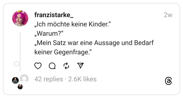 „Ich möchte keine Kinder.“
„Warum?“
„Mein Satz war eine Aussage und Bedarf keiner Gegenfrage.“
