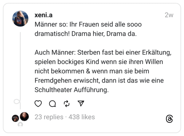 Männer so: Ihr Frauen seid alle sooo dramatisch! Drama hier, Drama da.
Auch Männer: Sterben fast bei einer Erkältung, spielen bockiges Kind wenn sie ihren Willen nicht bekommen & wenn man sie beim Fremdgehen erwischt, dann ist das wie eine Schultheater Aufführung.