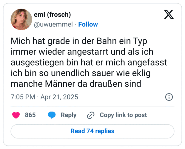 Mich hat grade in der Bahn ein Typ immer wieder angestarrt und als ich ausgestiegen bin hat er mich angefasst ich bin so unendlich sauer wie eklig manche Männer da draußen sind
