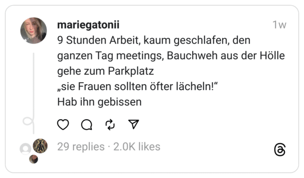 9 Stunden Arbeit, kaum geschlafen, den ganzen Tag meetings, Bauchweh aus der Hölle
gehe zum Parkplatz
„sie Frauen sollten öfter lächeln!“
Hab ihn gebissen

