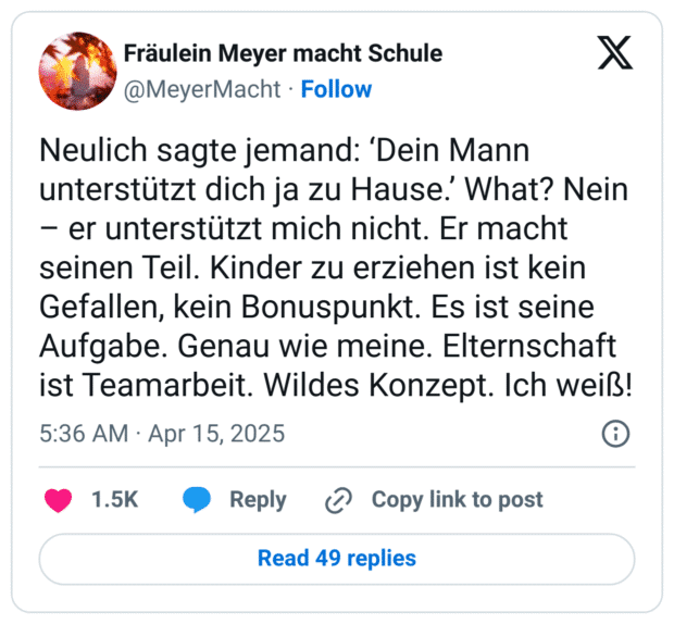 Neulich sagte jemand: ‘Dein Mann unterstützt dich ja zu Hause.’ What? Nein – er unterstützt mich nicht. Er macht seinen Teil. Kinder zu erziehen ist kein Gefallen, kein Bonuspunkt. Es ist seine Aufgabe. Genau wie meine. Elternschaft ist Teamarbeit. Wildes Konzept. Ich weiß!
