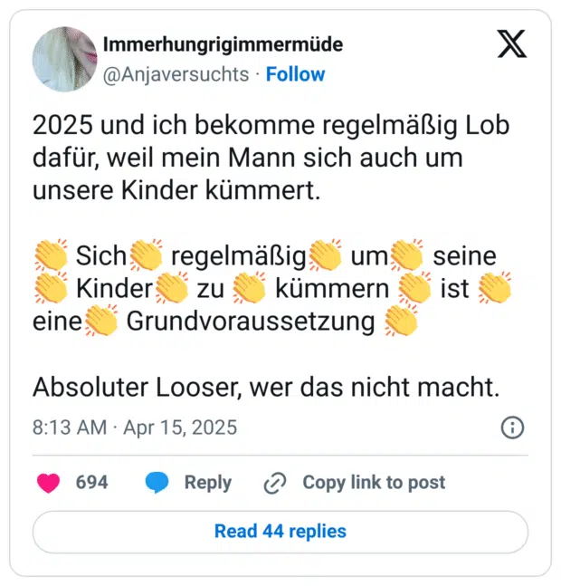 2025 und ich bekomme regelmäßig Lob dafür, weil mein Mann sich auch um unsere Kinder kümmert.

👏 Sich👏 regelmäßig👏 um👏 seine👏 Kinder👏 zu 👏 kümmern 👏 ist 👏 eine👏 Grundvoraussetzung 👏

Absoluter Looser, wer das nicht macht.