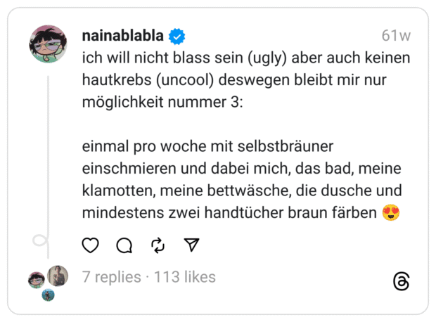 ich will nicht blass sein (ugly) aber auch keinen hautkrebs (uncool) deswegen bleibt mir nur möglichkeit nummer 3:
einmal pro woche mit selbstbräuner einschmieren und dabei mich, das bad, meine klamotten, meine bettwäsche, die dusche und mindestens zwei handtücher braun färben 😍