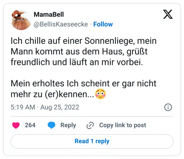 Ich chille auf einer Sonnenliege, mein Mann kommt aus dem Haus, grüßt freundlich und läuft an mir vorbei.

Mein erholtes Ich scheint er gar nicht mehr zu (er)kennen...😳