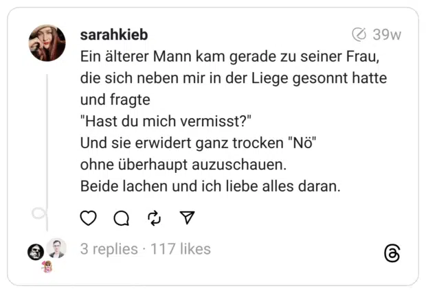 Ein älterer Mann kam gerade zu seiner Frau, die sich neben mir in der Liege gesonnt hatte und fragte
"Hast du mich vermisst?"
Und sie erwidert ganz trocken "Nö"
ohne überhaupt auzuschauen.
Beide lachen und ich liebe alles daran.
