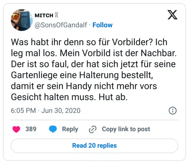 Was habt ihr denn so für Vorbilder? Ich leg mal los. Mein Vorbild ist der Nachbar. Der ist so faul, der hat sich jetzt für seine Gartenliege eine Halterung bestellt, damit er sein Handy nicht mehr vors Gesicht halten muss. Hut ab.
