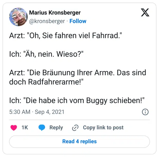 Arzt: "Oh, Sie fahren viel Fahrrad."

Ich: "Äh, nein. Wieso?"

Arzt: "Die Bräunung Ihrer Arme. Das sind doch Radfahrerarme!"

Ich: "Die habe ich vom Buggy schieben!"