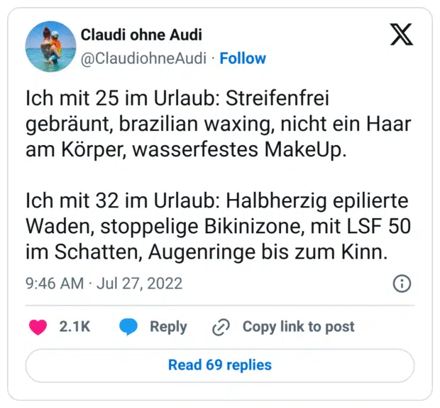 Ich mit 25 im Urlaub: Streifenfrei gebräunt, brazilian waxing, nicht ein Haar am Körper, wasserfestes MakeUp.

Ich mit 32 im Urlaub: Halbherzig epilierte Waden, stoppelige Bikinizone, mit LSF 50 im Schatten, Augenringe bis zum Kinn.