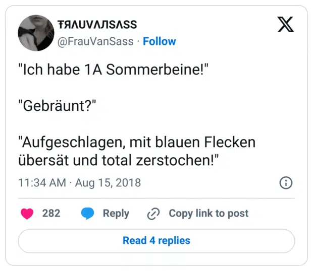 "Ich habe 1A Sommerbeine!"

"Gebräunt?"

"Aufgeschlagen, mit blauen Flecken übersät und total zerstochen!"