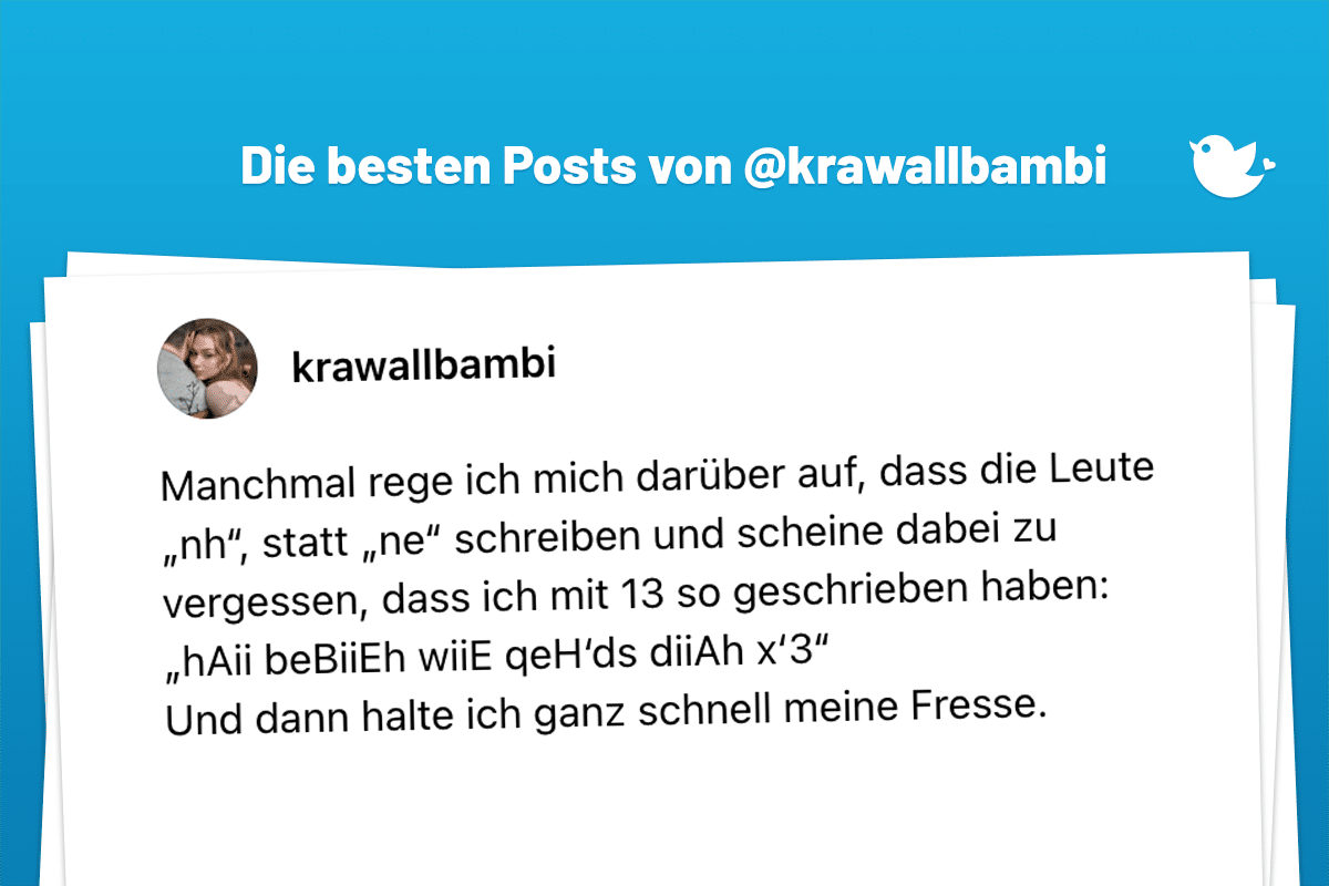 Manchmal rege ich mich darüber auf, dass die Leute „nh“, statt „ne“ schreiben und scheine dabei zu vergessen, dass ich mit 13 so geschrieben haben: „hAii beBiiEh wiiE qeH‘ds diiAh x‘3“ Und dann halte ich ganz schnell meine Fresse.